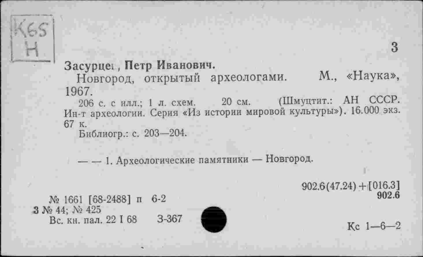 ﻿
з
Засурцег, Петр Иванович.
Новгород, открытый археологами. М., «Наука», 1967.
206 с. с илл.; 1 л. схем. 20 см. (Шмуцтит.: АН СССР. Ин-т археологии. Серия «Из истории мировой культуры»), 16.000 экз. 67 к.
Библиогр.: с. 203—204.
----1. Археологические памятники — Новгород.
№ 1661 [68-2488] п
3 № 44; № 425
Вс. кн. пал. 22 I 68
6-2
3-367
902.6(47.24)+ [016.3]
902.6
Кс 1—6-2